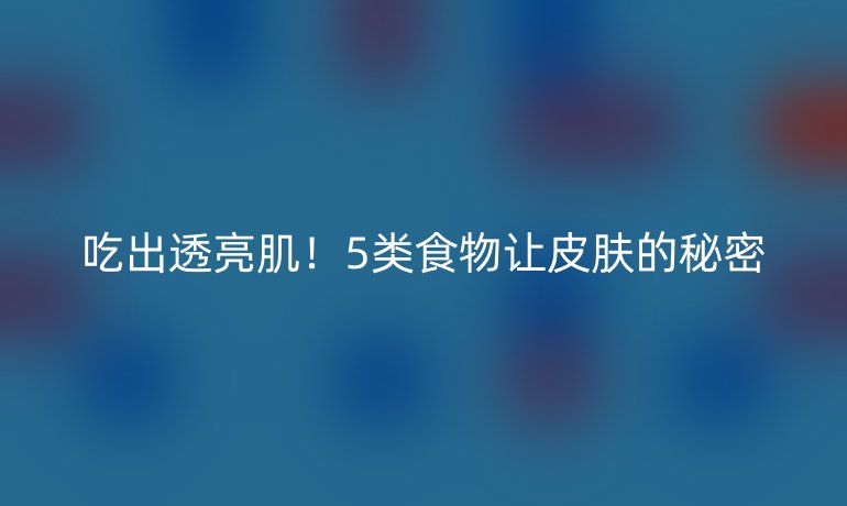 吃出透亮肌！5类食物让皮肤的秘密