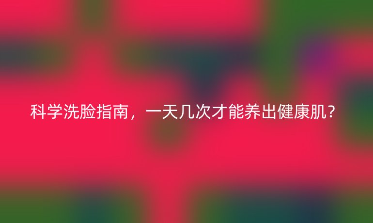 科学洗脸指南，一天几次才能养出健康肌？