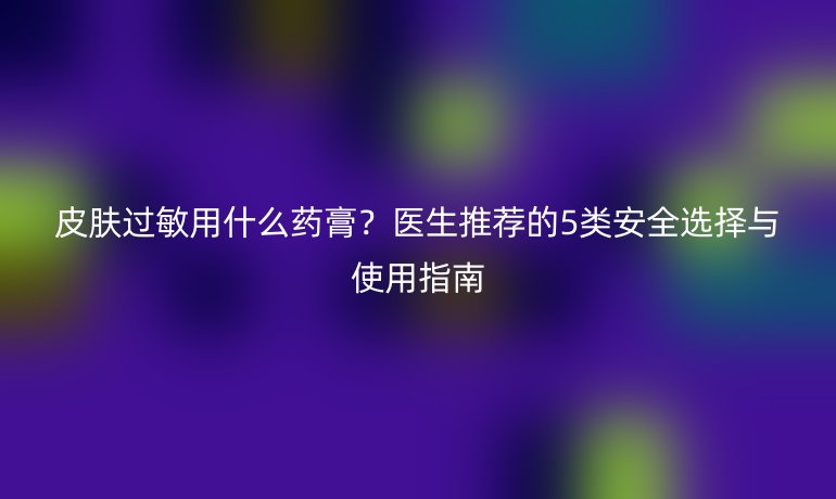皮肤过敏用什么药膏？医生推荐的5类安全选择与使用指南