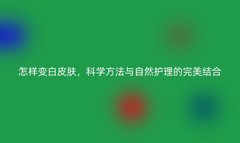 怎样变白皮肤，科学方法与自然护理的完美结合