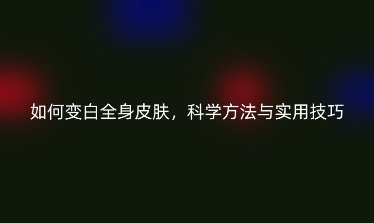 如何变白全身皮肤，科学方法与实用技巧
