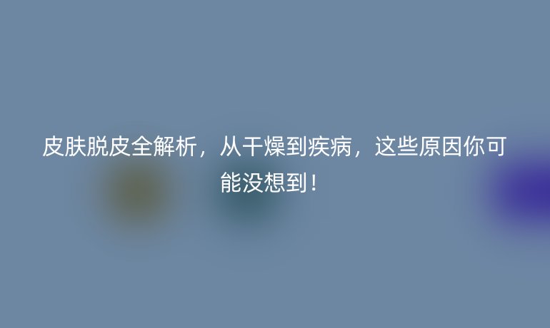 皮肤脱皮全解析，从干燥到疾病，这些原因你可能没想到！