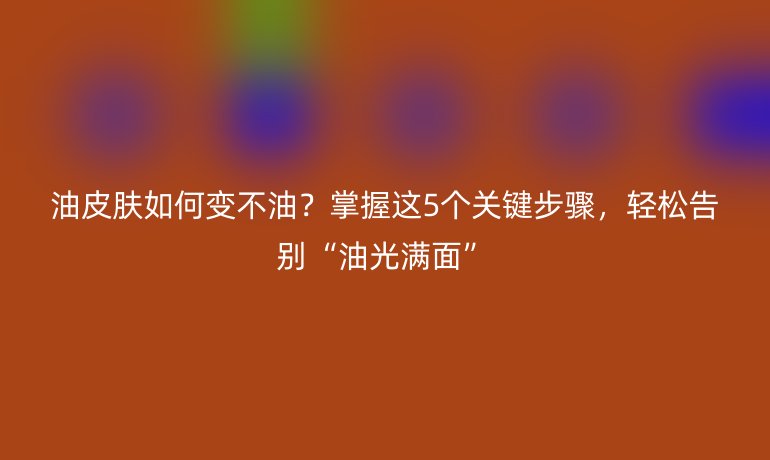 油皮肤如何变不油？掌握这5个关键步骤，轻松告别“油光满面”