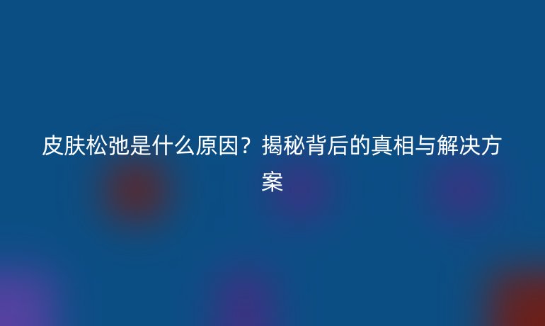 皮肤松弛是什么原因？揭秘背后的真相与解决方案