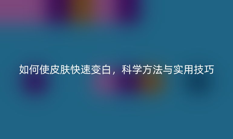 如何使皮肤快速变白，科学方法与实用技巧