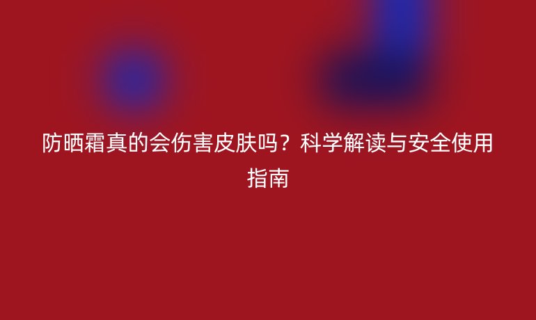 防晒霜真的会伤害皮肤吗？科学解读与安全使用指南