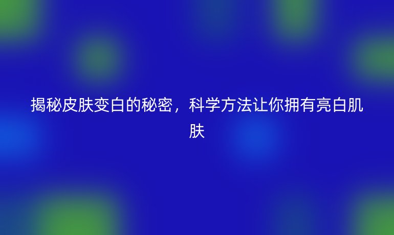揭秘皮肤变白的秘密，科学方法让你拥有亮白肌肤