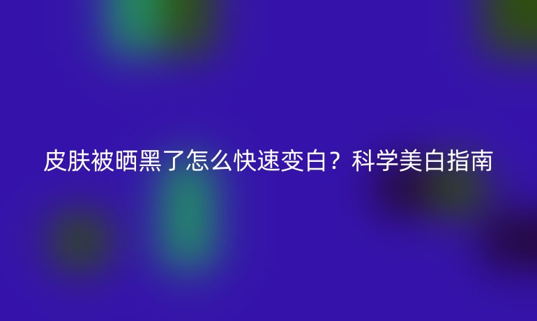 皮肤被晒黑了怎么快速变白？科学美白指南