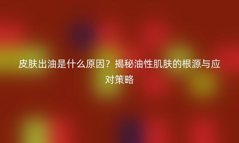皮肤出油是什么原因？揭秘油性肌肤的根源与应对策略