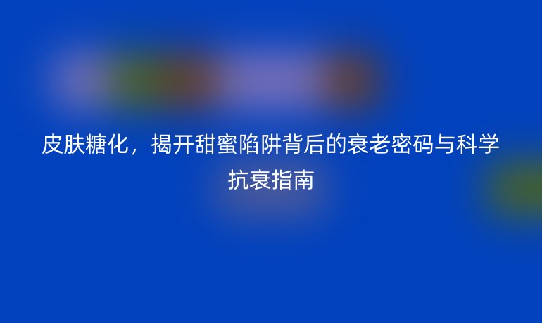 皮肤糖化，揭开甜蜜陷阱背后的衰老密码与科学抗衰指南