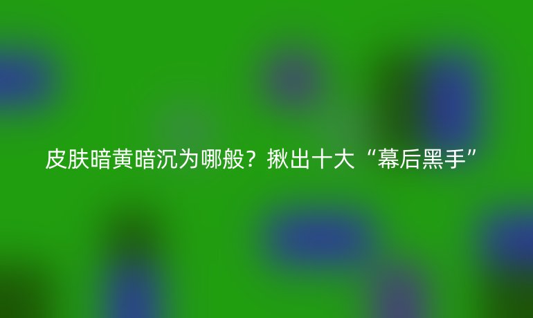皮肤暗黄暗沉为哪般？揪出十大“幕后黑手”