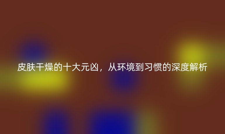 皮肤干燥的十大元凶，从环境到习惯的深度解析