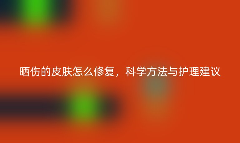 晒伤的皮肤怎么修复，科学方法与护理建议