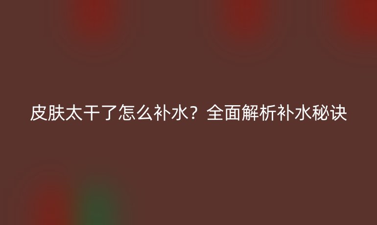 皮肤太干了怎么补水？全面解析补水秘诀