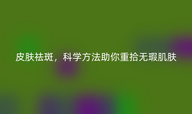 皮肤祛斑，科学方法助你重拾无瑕肌肤