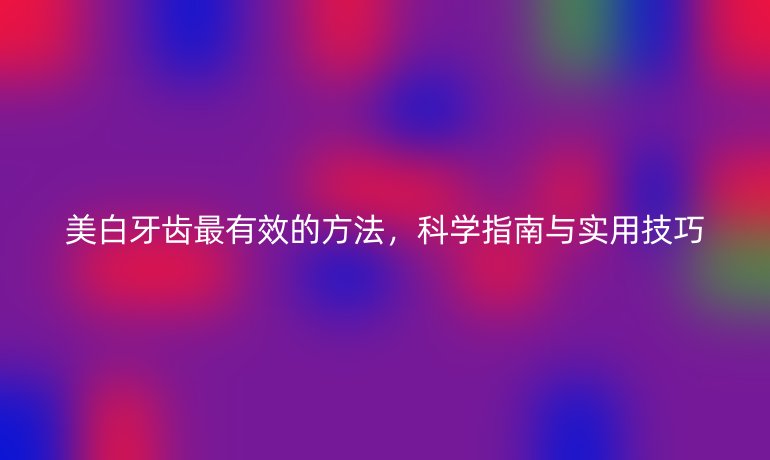 美白牙齿最有效的方法，科学指南与实用技巧