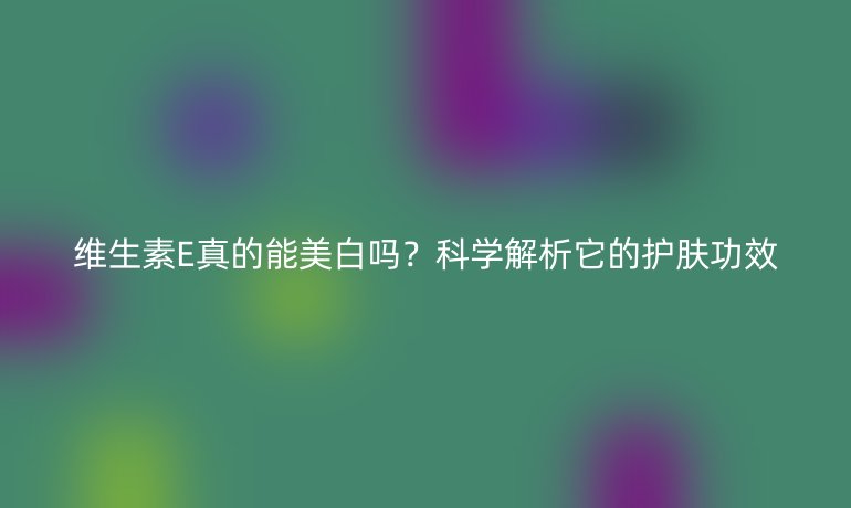 维生素E真的能美白吗？科学解析它的护肤功效