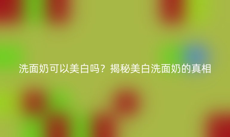 洗面奶可以美白吗？揭秘美白洗面奶的真相