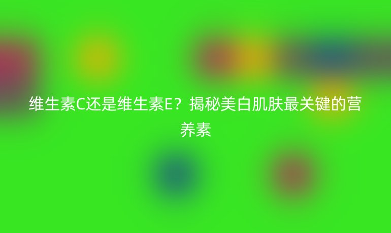 维生素C还是维生素E？揭秘美白肌肤最关键的营养素