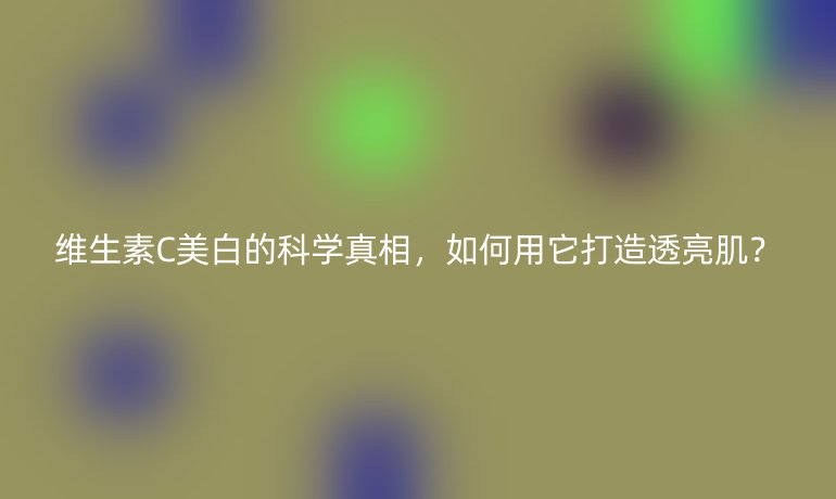 维生素C美白的科学真相，如何用它打造透亮肌？
