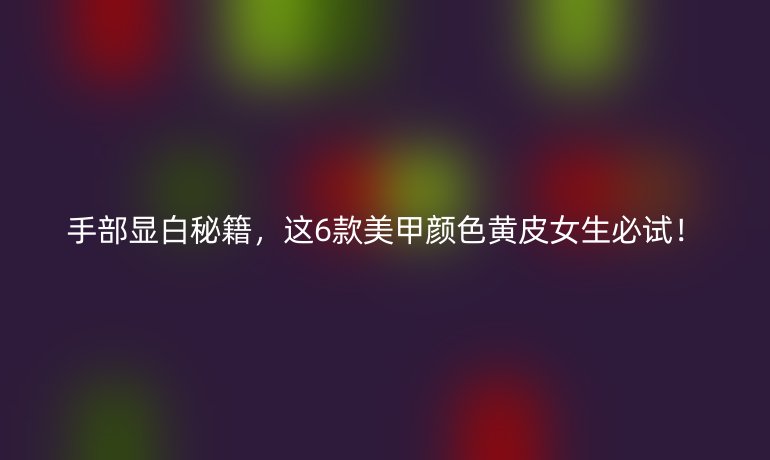 手部显白秘籍，这6款美甲颜色黄皮女生必试！