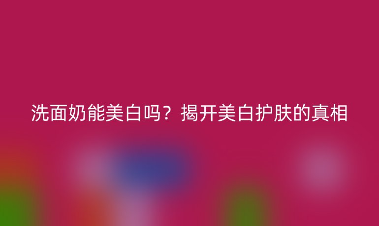 洗面奶能美白吗？揭开美白护肤的真相