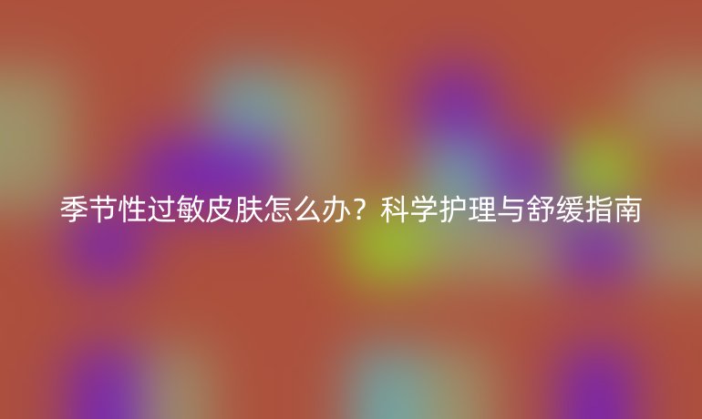 季节性过敏皮肤怎么办？科学护理与舒缓指南
