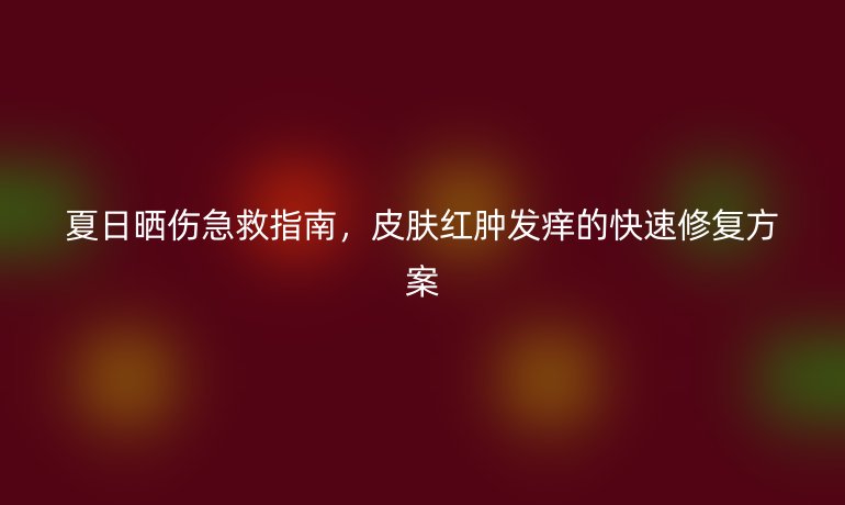 夏日晒伤急救指南，皮肤红肿发痒的快速修复方案