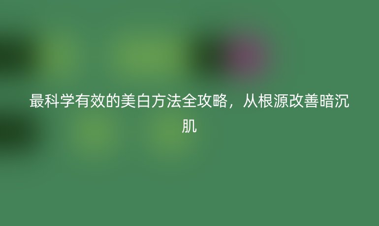 最科学有效的美白方法全攻略，从根源改善暗沉肌