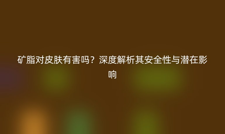 矿脂对皮肤有害吗？深度解析其安全性与潜在影响