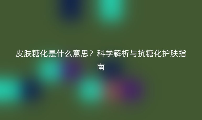 皮肤糖化是什么意思？科学解析与抗糖化护肤指南