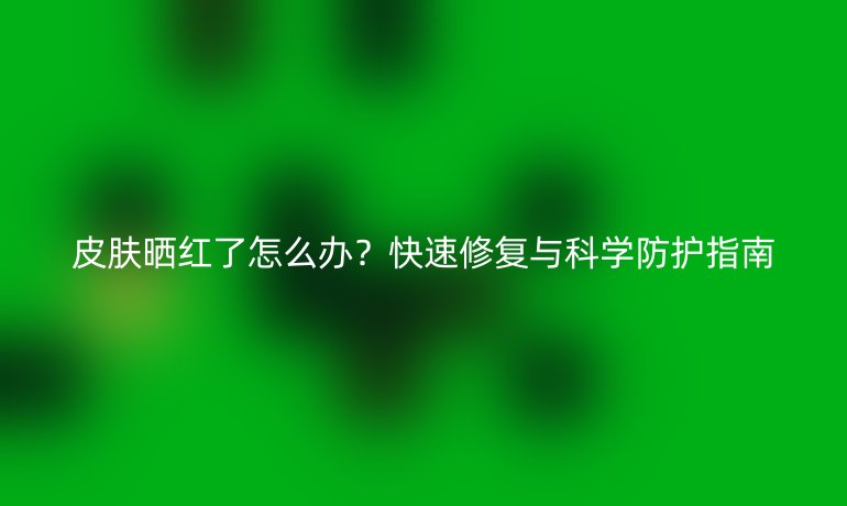 皮肤晒红了怎么办？快速修复与科学防护指南