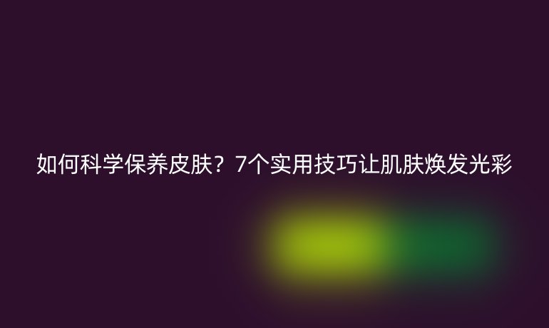 如何科学保养皮肤？7个实用技巧让肌肤焕发光彩