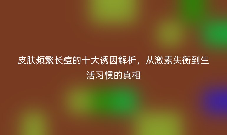 皮肤频繁长痘的十大诱因解析，从激素失衡到生活习惯的真相