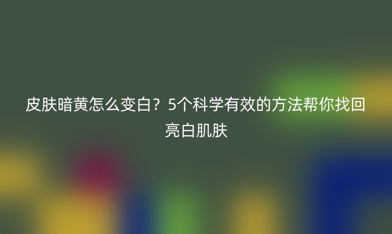 皮肤暗黄怎么变白？5个科学有效的方法帮你找回亮白肌肤