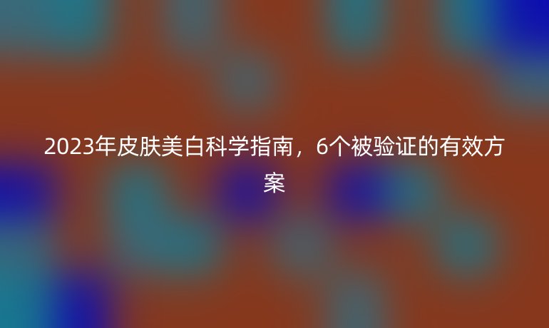 2023年皮肤美白科学指南，6个被验证的有效方案