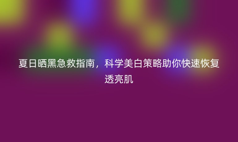 夏日晒黑急救指南，科学美白策略助你快速恢复透亮肌