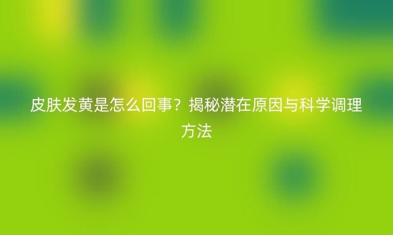 皮肤发黄是怎么回事？揭秘潜在原因与科学调理方法