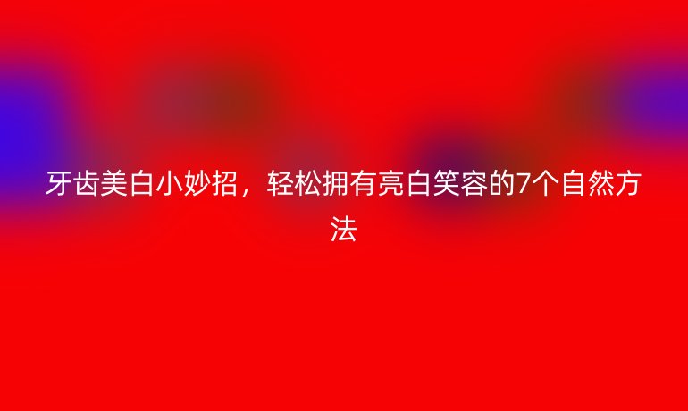 牙齿美白小妙招，轻松拥有亮白笑容的7个自然方法