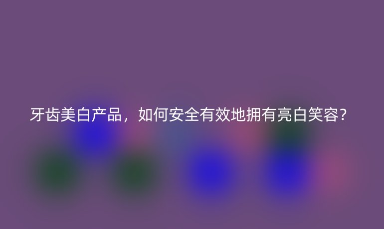 牙齿美白产品，如何安全有效地拥有亮白笑容？
