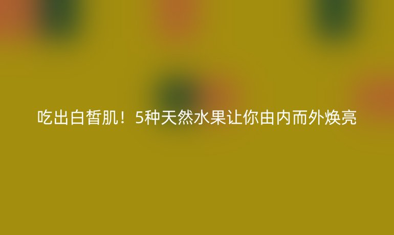 吃出白皙肌！5种天然水果让你由内而外焕亮