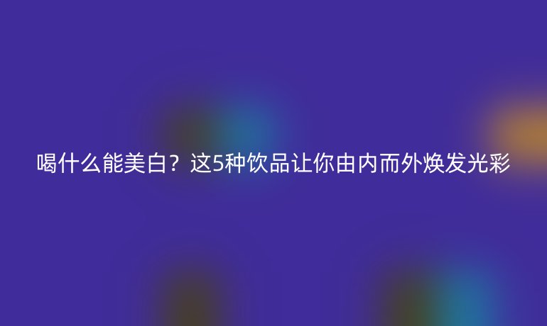 喝什么能美白？这5种饮品让你由内而外焕发光彩