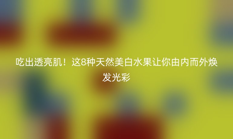 吃出透亮肌！这8种天然美白水果让你由内而外焕发光彩