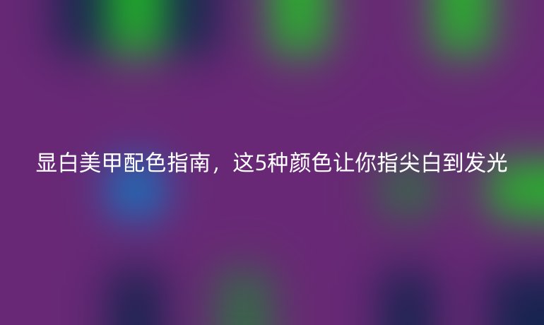 显白美甲配色指南，这5种颜色让你指尖白到发光