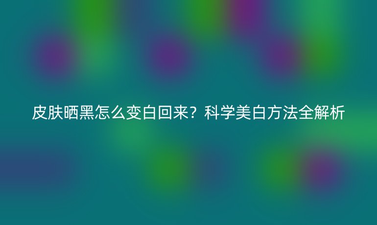 皮肤晒黑怎么变白回来?科学美白方法全解析