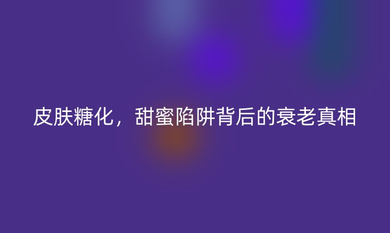 皮肤糖化,甜蜜陷阱背后的衰老真相