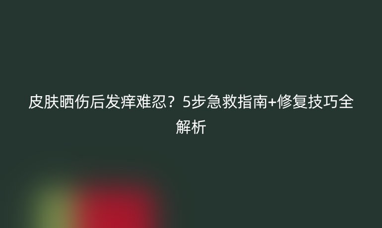 皮肤晒伤后发痒难忍?5步急救指南+修复技巧全解析