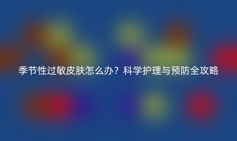 季节性过敏皮肤怎么办?科学护理与预防全攻略