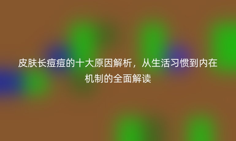 皮肤长痘痘的十大原因解析,从生活习惯到内在机制的全面解读