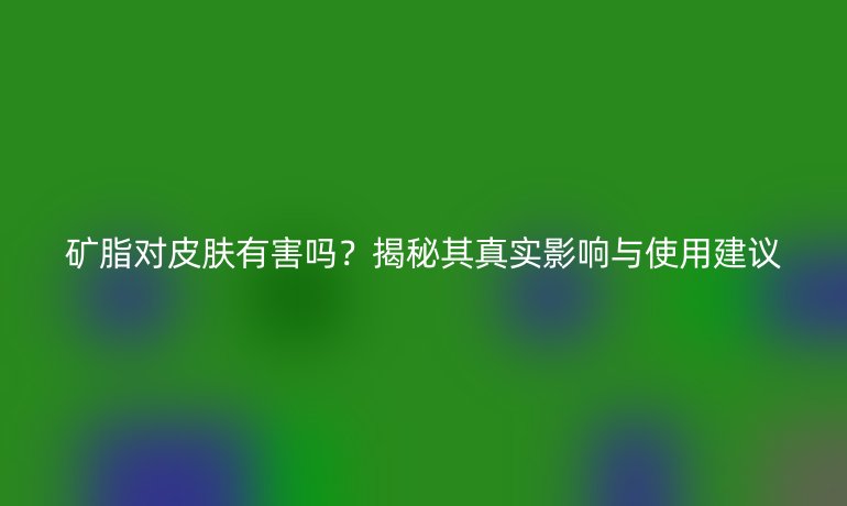 矿脂对皮肤有害吗？揭秘其真实影响与使用建议